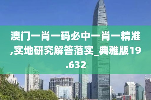 澳门一肖一码必中一肖一精准,实地研究解答落实_典雅版19.632
