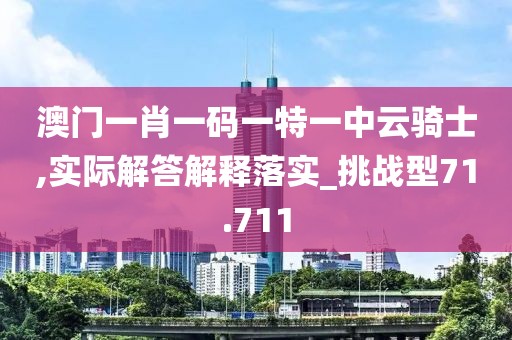 澳门一肖一码一特一中云骑士,实际解答解释落实_挑战型71.711