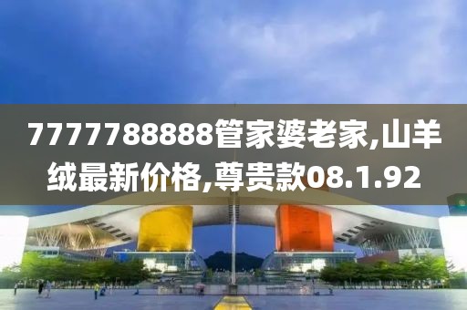 7777788888管家婆老家,山羊绒最新价格,尊贵款08.1.92