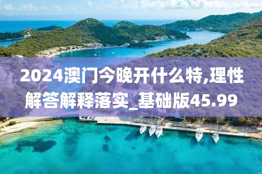 2024澳门今晚开什么特,理性解答解释落实_基础版45.99