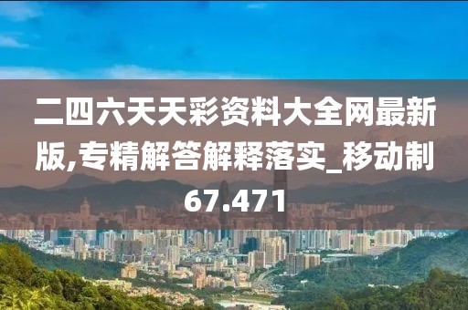 二四六天天彩资料大全网最新版,专精解答解释落实_移动制67.471