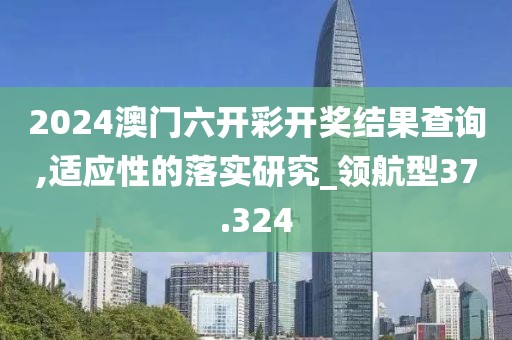 2024澳门六开彩开奖结果查询,适应性的落实研究_领航型37.324