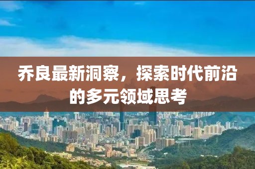 乔良最新洞察，探索时代前沿的多元领域思考