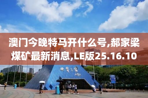 澳门今晚特马开什么号,郝家梁煤矿最新消息,LE版25.16.10