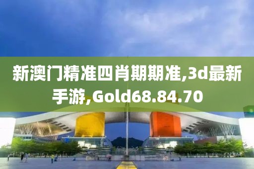 新澳门精准四肖期期准,3d最新手游,Gold68.84.70