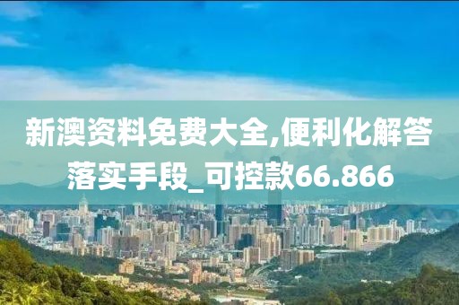 新澳资料免费大全,便利化解答落实手段_可控款66.866