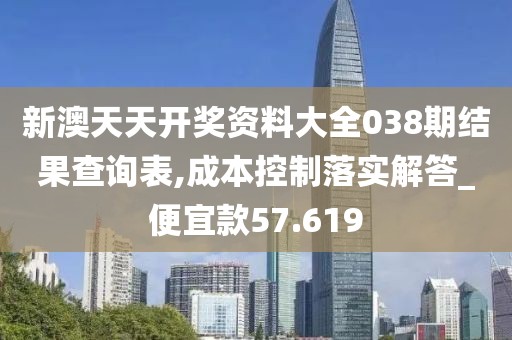 新澳天天开奖资料大全038期结果查询表,成本控制落实解答_便宜款57.619