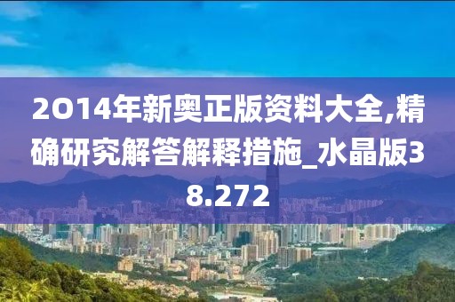 2O14年新奥正版资料大全,精确研究解答解释措施_水晶版38.272