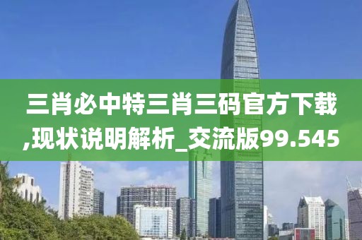 三肖必中特三肖三码官方下载,现状说明解析_交流版99.545