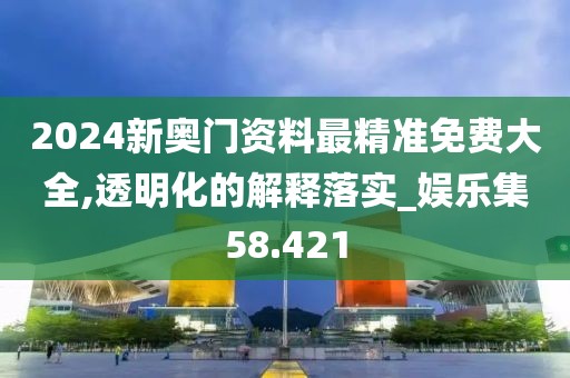 2024新奥门资料最精准免费大全,透明化的解释落实_娱乐集58.421