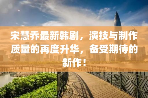 宋慧乔最新韩剧，演技与制作质量的再度升华，备受期待的新作！