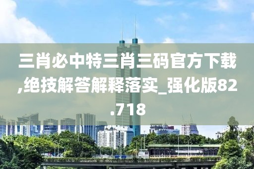 三肖必中特三肖三码官方下载,绝技解答解释落实_强化版82.718
