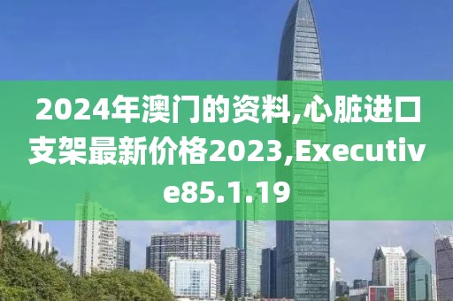 2024年澳门的资料,心脏进口支架最新价格2023,Executive85.1.19