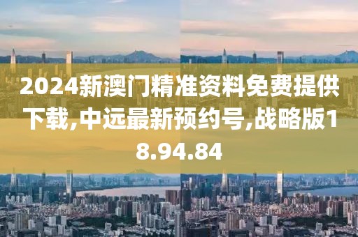 2024新澳门精准资料免费提供下载,中远最新预约号,战略版18.94.84
