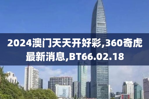 2024澳门天天开好彩,360奇虎最新消息,BT66.02.18