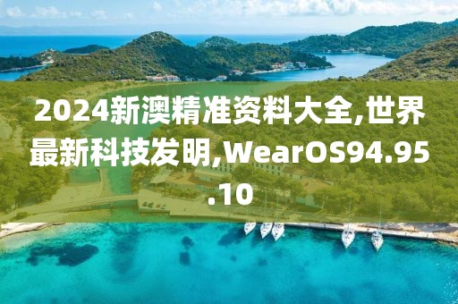 2024新澳精准资料大全,世界最新科技发明,WearOS94.95.10