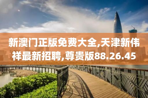 新澳门正版免费大全,天津新伟祥最新招聘,尊贵版88.26.45