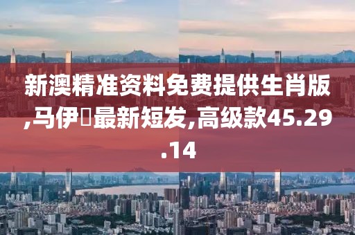 新澳精准资料免费提供生肖版,马伊琾最新短发,高级款45.29.14
