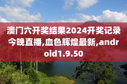 澳门六开奖结果2024开奖记录今晚直播,血色辉煌最新,android1.9.50
