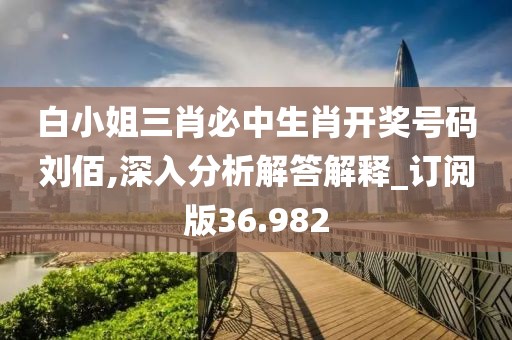 白小姐三肖必中生肖开奖号码刘佰,深入分析解答解释_订阅版36.982