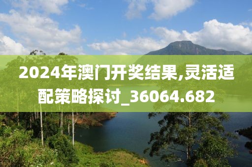 2024年澳门开奖结果,灵活适配策略探讨_36064.682