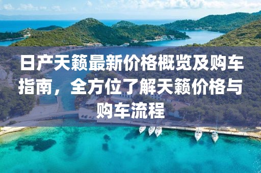 日产天籁最新价格概览及购车指南，全方位了解天籁价格与购车流程