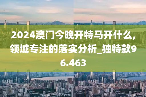 2024澳门今晚开特马开什么,领域专注的落实分析_独特款96.463