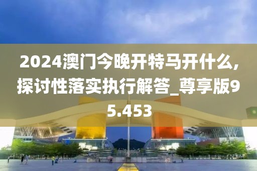 2024澳门今晚开特马开什么,探讨性落实执行解答_尊享版95.453