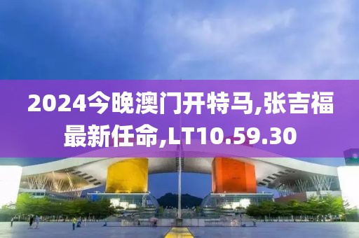 2024今晚澳门开特马,张吉福最新任命,LT10.59.30