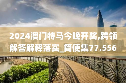 2024澳门特马今晚开奖,跨领解答解释落实_简便集77.556