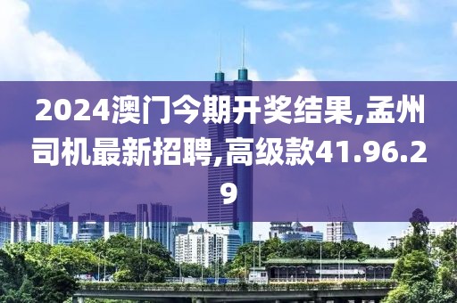 2024澳门今期开奖结果,孟州司机最新招聘,高级款41.96.29