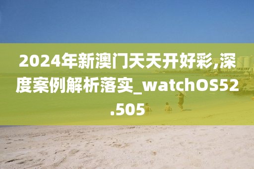 2024年新澳门天天开好彩,深度案例解析落实_watchOS52.505