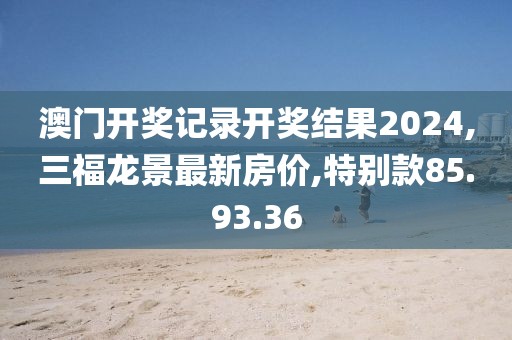 澳门开奖记录开奖结果2024,三福龙景最新房价,特别款85.93.36