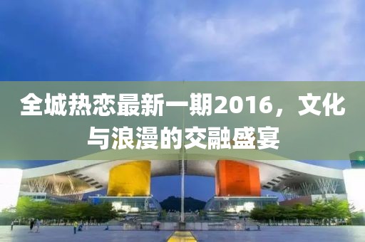 全城热恋最新一期2016，文化与浪漫的交融盛宴