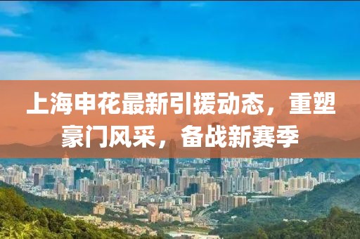 上海申花最新引援动态，重塑豪门风采，备战新赛季