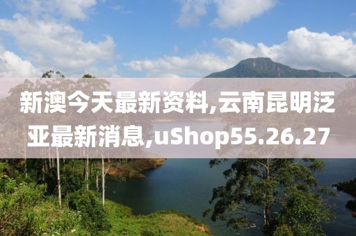 新澳今天最新资料,云南昆明泛亚最新消息,uShop55.26.27