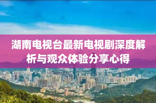 湖南电视台最新电视剧深度解析与观众体验分享心得