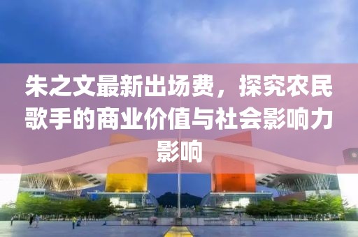 朱之文最新出场费，探究农民歌手的商业价值与社会影响力影响