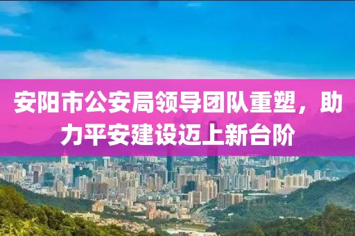 安阳市公安局领导团队重塑，助力平安建设迈上新台阶