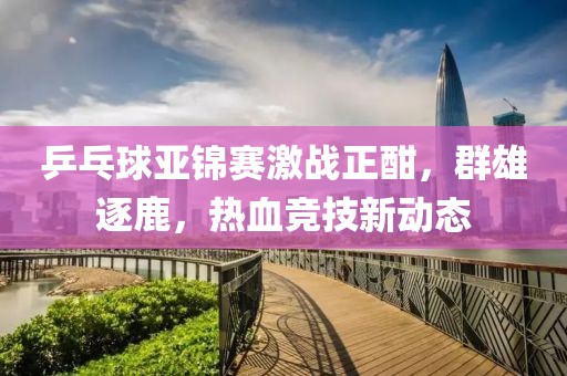 乒乓球亚锦赛激战正酣，群雄逐鹿，热血竞技新动态