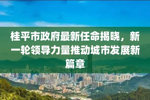 桂平市政府最新任命揭晓，新一轮领导力量推动城市发展新篇章