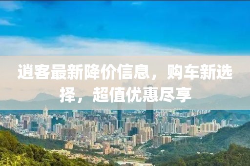 逍客最新降价信息，购车新选择，超值优惠尽享
