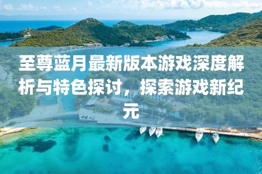 至尊蓝月最新版本游戏深度解析与特色探讨，探索游戏新纪元