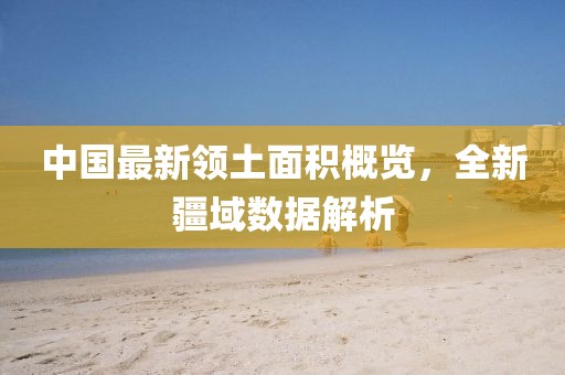 中国最新领土面积概览，全新疆域数据解析