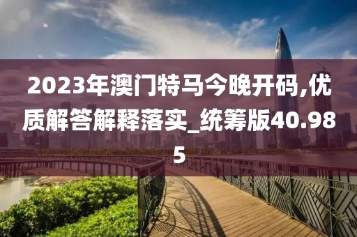 2023年澳门特马今晚开码,优质解答解释落实_统筹版40.985