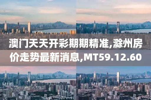 澳门天天开彩期期精准,滁州房价走势最新消息,MT59.12.60