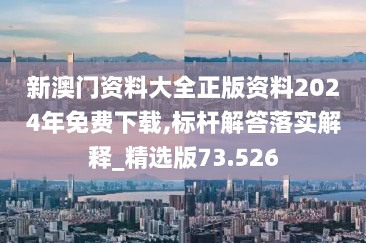 新澳门资料大全正版资料2024年免费下载,标杆解答落实解释_精选版73.526
