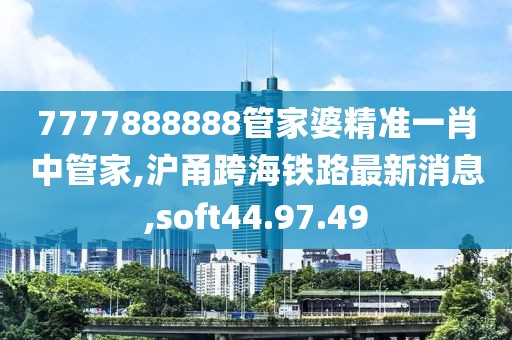 7777888888管家婆精准一肖中管家,沪甬跨海铁路最新消息,soft44.97.49