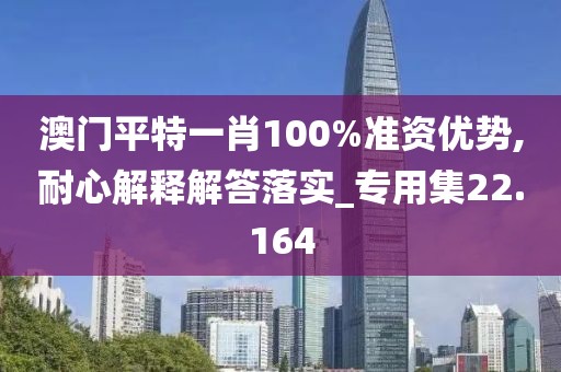 澳门平特一肖100%准资优势,耐心解释解答落实_专用集22.164