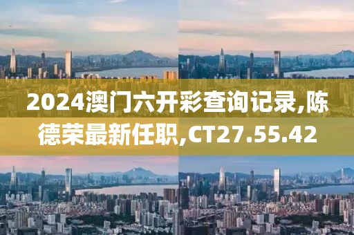 2024澳门六开彩查询记录,陈德荣最新任职,CT27.55.42